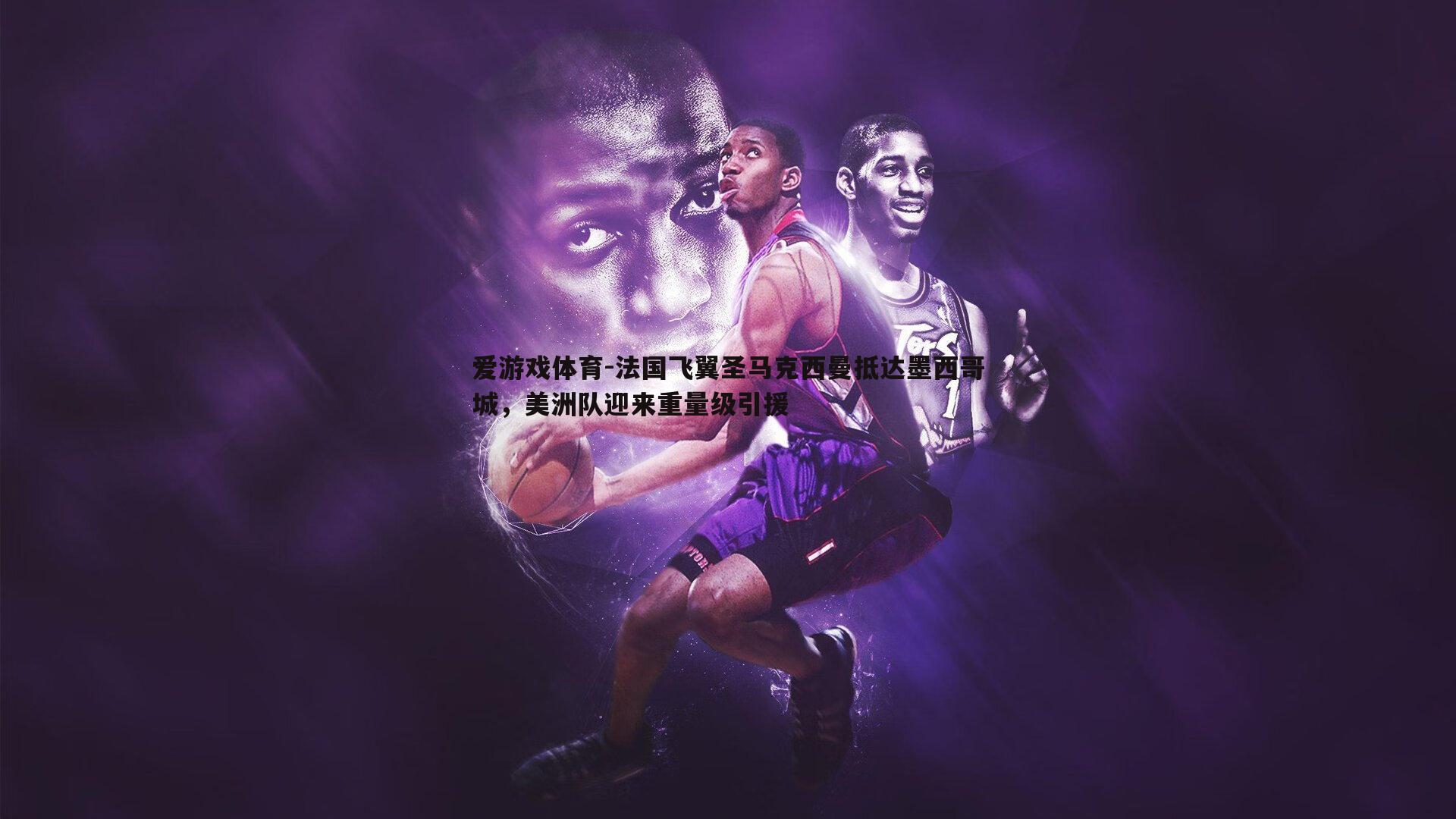 爱游戏体育-法国飞翼圣马克西曼抵达墨西哥城，美洲队迎来重量级引援